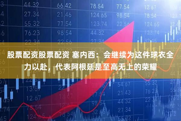 股票配资股票配资 塞内西：会继续为这件球衣全力以赴，代表阿根廷是至高无上的荣耀