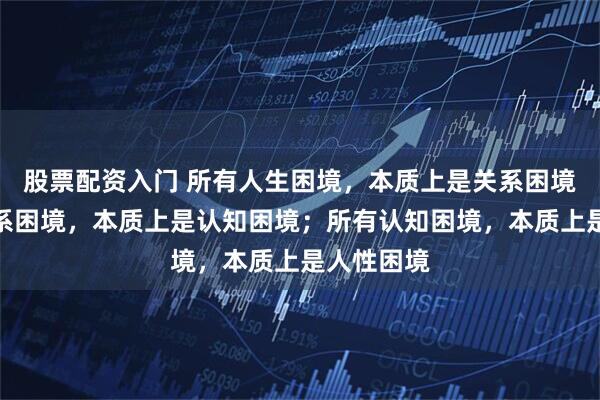 股票配资入门 所有人生困境，本质上是关系困境；所有关系困境，本质上是认知困境；所有认知困境，本质上是人性困境